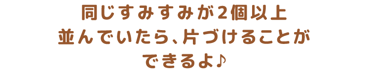 同じすみすみが2個以上並んでいたら、片づけることができるよ♪