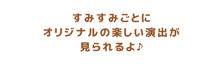 すみすみごとにオリジナルの楽しい演出が見られるよ♪