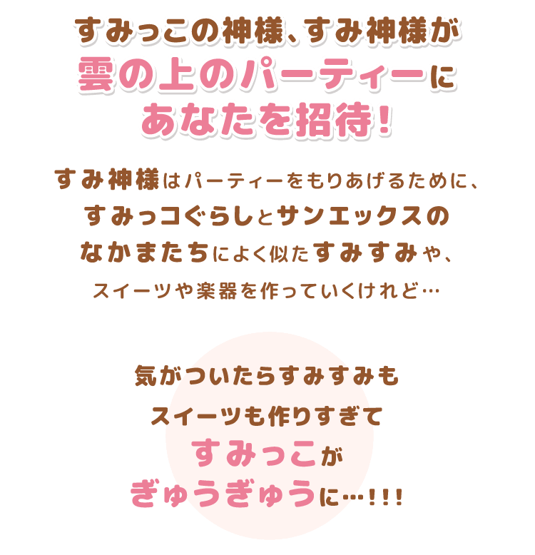 すみっこの神様、すみ神様が雲の上のパーティーにあなたを招待！すみ神様はパーティーをもりあげるために、すみっコぐらしとサンエックスのなかまたちによく似たすみすみや、スイーツや楽器を作っていくけれど…気がついたらすみすみもスイーツも作りすぎてすみっこがぎゅうぎゅうに…！！！